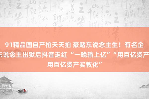 91精品国自产拍天天拍 豪赌东说念主生！有名企业首创东说念主出狱后抖音走红 “一晚输上亿”“用百亿资产买教化”